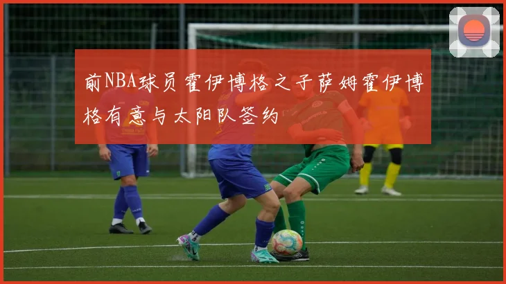 前NBA球员霍伊博格之子萨姆霍伊博格有意与太阳队签约