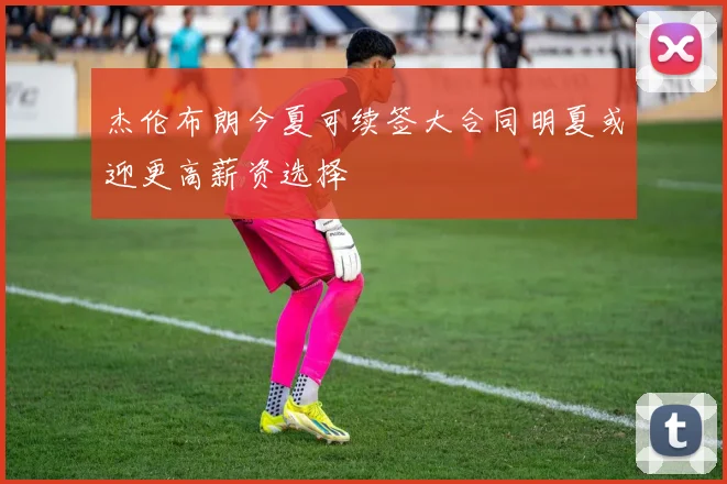 杰伦布朗今夏可续签大合同明夏或迎更高薪资选择