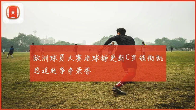 欧洲球员大赛进球榜更新C罗领衔凯恩追赶争夺荣誉