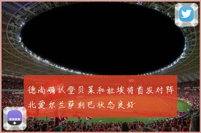 德尚确认登贝莱和杜埃将首发对阵北爱尔兰萨利巴状态良好