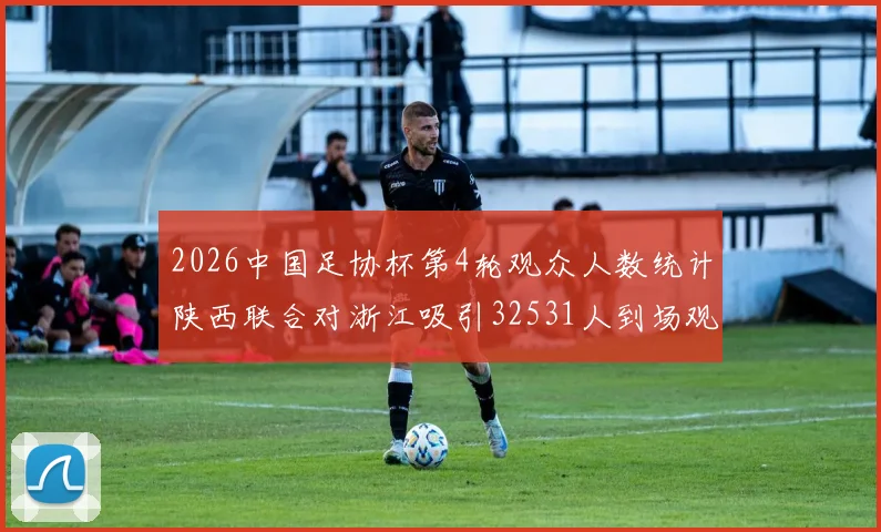 2026中国足协杯第4轮观众人数统计陕西联合对浙江吸引32531人到场观看