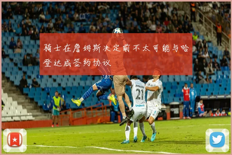 骑士在詹姆斯决定前不太可能与哈登达成签约协议