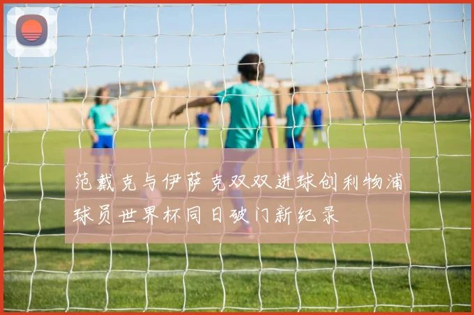 范戴克与伊萨克双双进球创利物浦球员世界杯同日破门新纪录