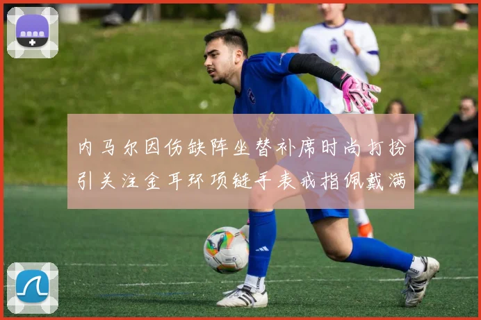 内马尔因伤缺阵坐替补席时尚打扮引关注金耳环项链手表戒指佩戴满身