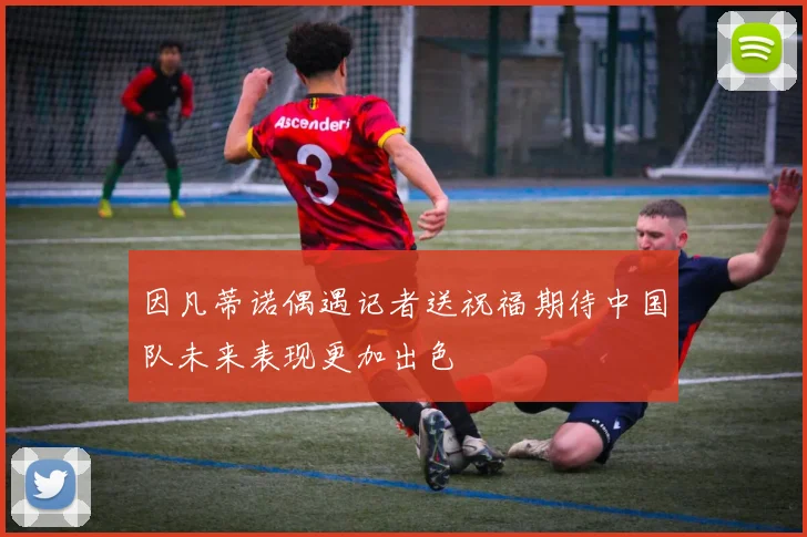 因凡蒂诺偶遇记者送祝福期待中国队未来表现更加出色