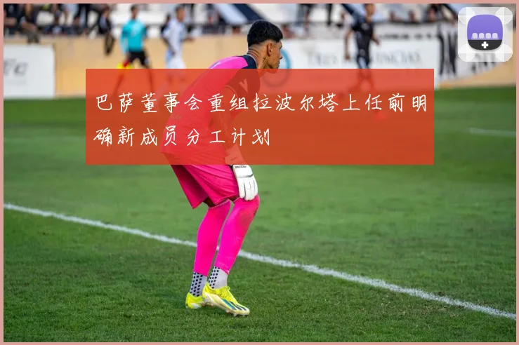 巴萨董事会重组拉波尔塔上任前明确新成员分工计划